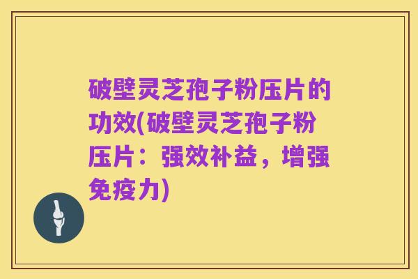 破壁灵芝孢子粉压片的功效(破壁灵芝孢子粉压片:强效补益,增强免疫力)
