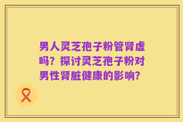 男人灵芝孢子粉管肾虚吗?探讨灵芝孢子粉对男性肾脏健康的影响?