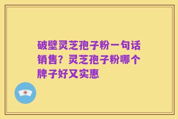 破壁灵芝孢子粉一句话销售？灵芝孢子粉哪个牌子好又实惠