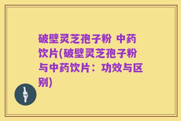 破壁灵芝孢子粉 中药饮片(破壁灵芝孢子粉与中药饮片：功效与区别)