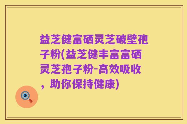 益芝健富硒灵芝破壁孢子粉(益芝健丰富富硒灵芝孢子粉-高效吸收,助你保持健康)