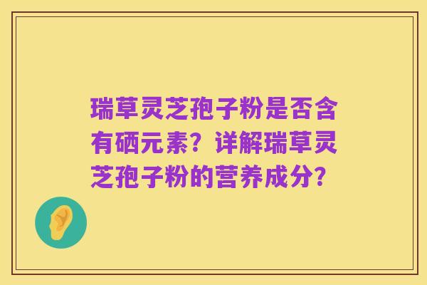 瑞草灵芝孢子粉是否含有硒元素?详解瑞草灵芝孢子粉的营养成分?