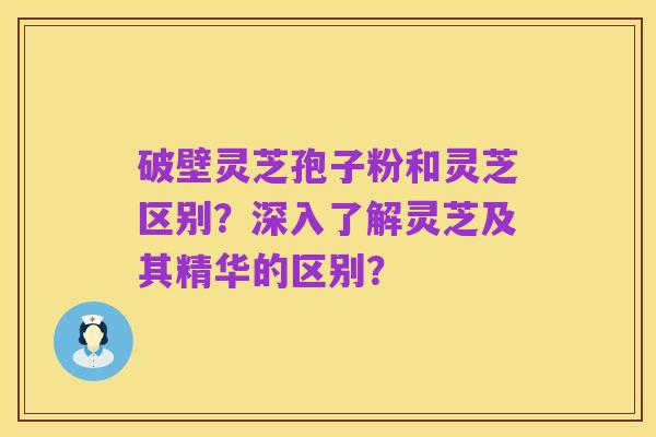 破壁灵芝孢子粉和灵芝区别?深入了解灵芝及其精华的区别?