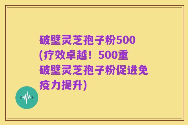 破壁灵芝孢子粉500(疗效卓越！500重破壁灵芝孢子粉促进免疫力提升)