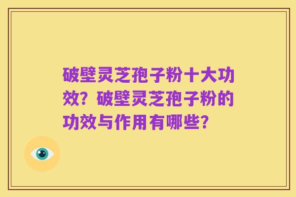 破壁灵芝孢子粉十大功效？破壁灵芝孢子粉的功效与作用有哪些？