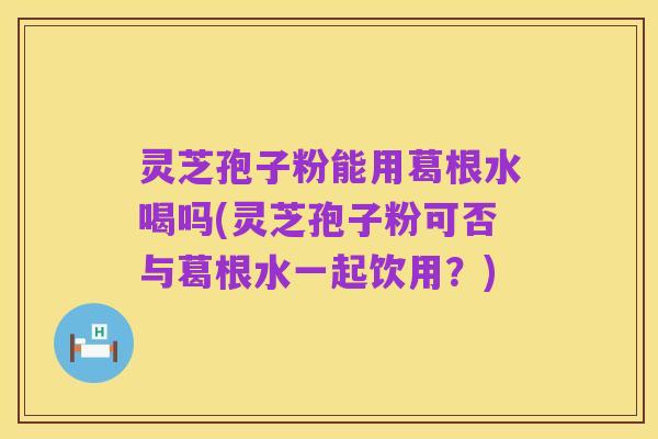 灵芝孢子粉能用葛根水喝吗(灵芝孢子粉可否与葛根水一起饮用?)