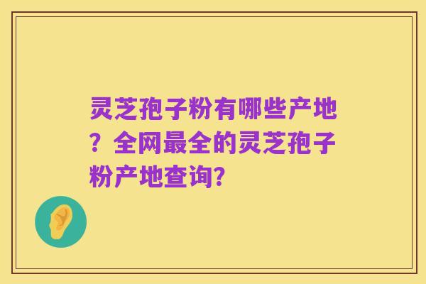 灵芝孢子粉有哪些产地?全网最全的灵芝孢子粉产地查询?