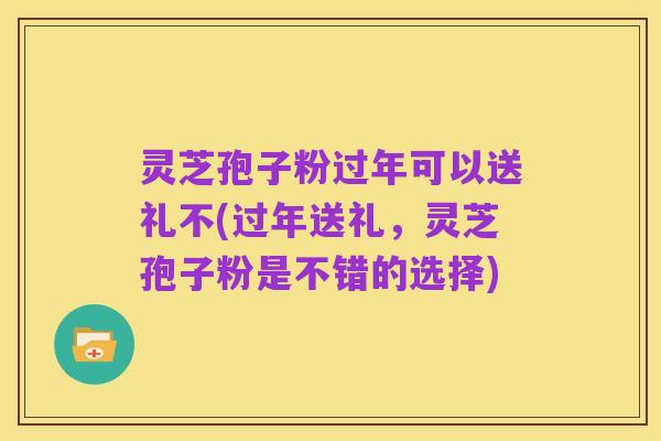 灵芝孢子粉过年可以送礼不(过年送礼,灵芝孢子粉是不错的选择)
