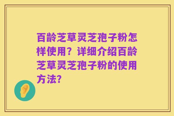 百龄芝草灵芝孢子粉怎样使用？详细介绍百龄芝草灵芝孢子粉的使用方法？