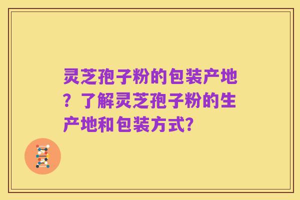 灵芝孢子粉的包装产地?了解灵芝孢子粉的生产地和包装方式?