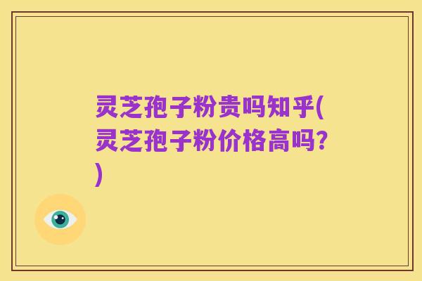 灵芝孢子粉贵吗知乎(灵芝孢子粉价格高吗?)