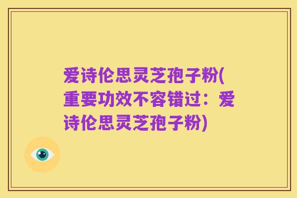 爱诗伦思灵芝孢子粉(重要功效不容错过:爱诗伦思灵芝孢子粉)