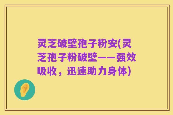 灵芝破壁孢子粉安(灵芝孢子粉破壁——强效吸收，迅速助力身体)