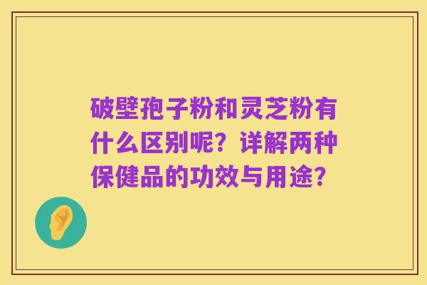 破壁孢子粉和灵芝粉有什么区别呢？详解两种保健品的功效与用途？