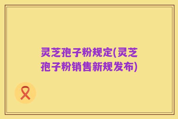 灵芝孢子粉规定(灵芝孢子粉销售新规发布)