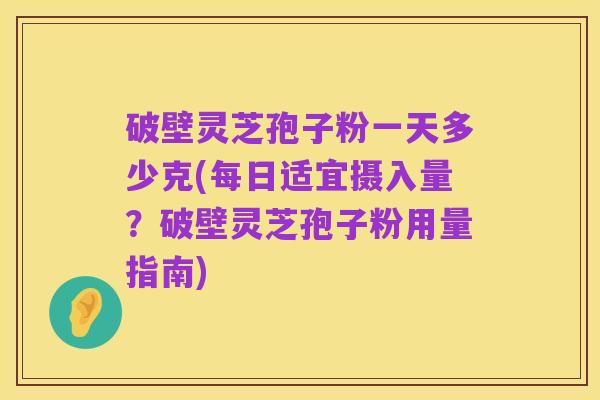破壁灵芝孢子粉一天多少克(每日适宜摄入量？破壁灵芝孢子粉用量指南)
