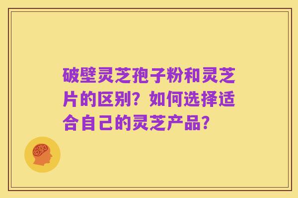 破壁灵芝孢子粉和灵芝片的区别？如何选择适合自己的灵芝产品？