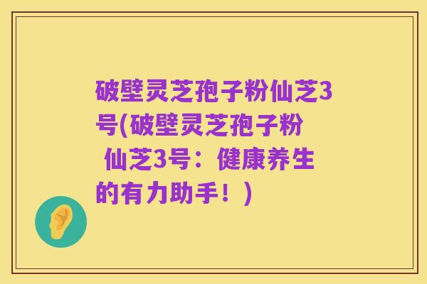 破壁灵芝孢子粉仙芝3号(破壁灵芝孢子粉 仙芝3号:健康养生的有力助手!)