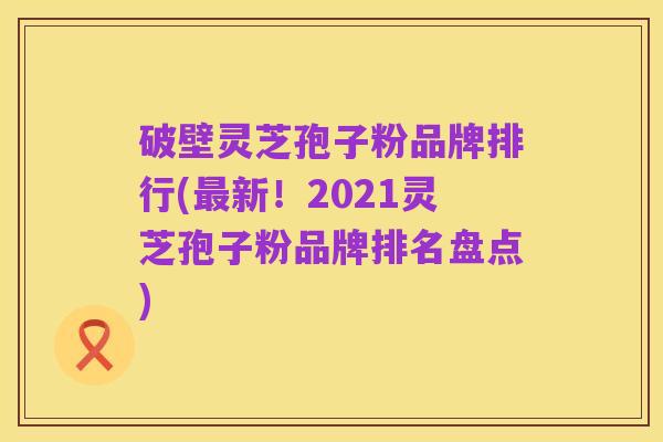 破壁灵芝孢子粉品牌排行(最新!2021灵芝孢子粉品牌排名盘点)