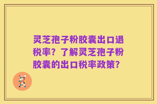 灵芝孢子粉胶囊出口退税率？了解灵芝孢子粉胶囊的出口税率政策？