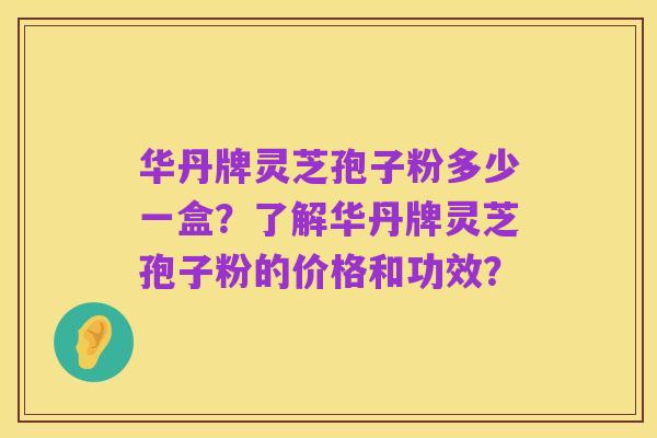 华丹牌灵芝孢子粉多少一盒?了解华丹牌灵芝孢子粉的价格和功效?