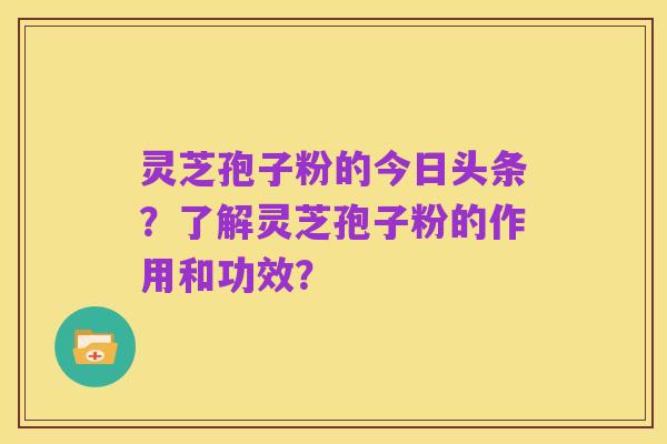 灵芝孢子粉的今日头条?了解灵芝孢子粉的作用和功效?