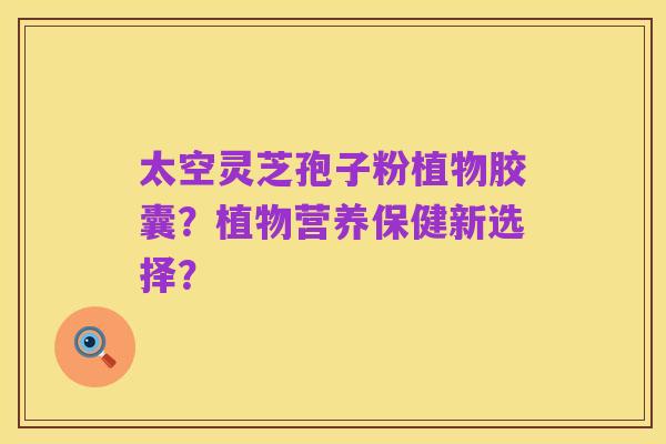 太空灵芝孢子粉植物胶囊?植物营养保健新选择?