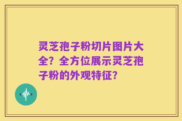 灵芝孢子粉切片图片大全？全方位展示灵芝孢子粉的外观特征？