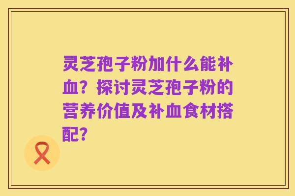 灵芝孢子粉加什么能补血?探讨灵芝孢子粉的营养价值及补血食材搭配?