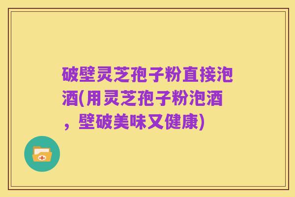 破壁灵芝孢子粉直接泡酒(用灵芝孢子粉泡酒,壁破美味又健康)