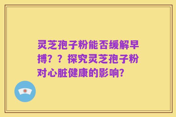 灵芝孢子粉能否缓解早搏？？探究灵芝孢子粉对心脏健康的影响？