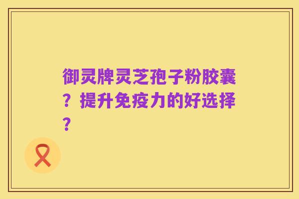 御灵牌灵芝孢子粉胶囊？提升免疫力的好选择？