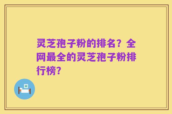 灵芝孢子粉的排名?全网最全的灵芝孢子粉排行榜?