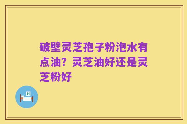 破壁灵芝孢子粉泡水有点油?灵芝油好还是灵芝粉好