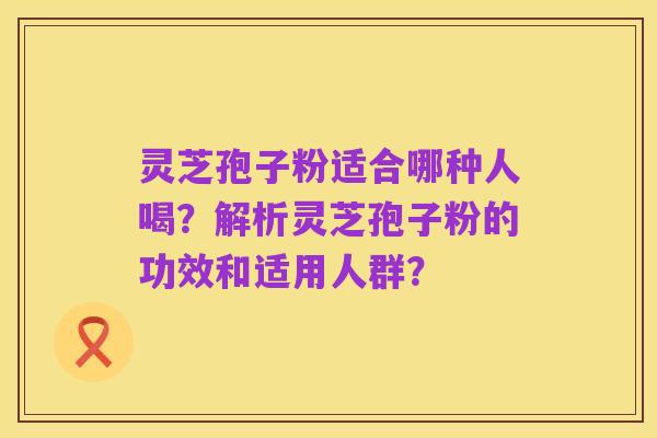 灵芝孢子粉适合哪种人喝？解析灵芝孢子粉的功效和适用人群？
