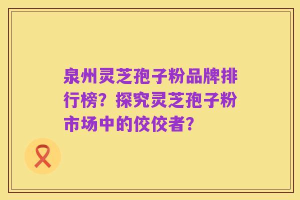 泉州灵芝孢子粉品牌排行榜？探究灵芝孢子粉市场中的佼佼者？