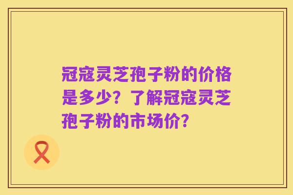 冠寇灵芝孢子粉的价格是多少?了解冠寇灵芝孢子粉的市场价?