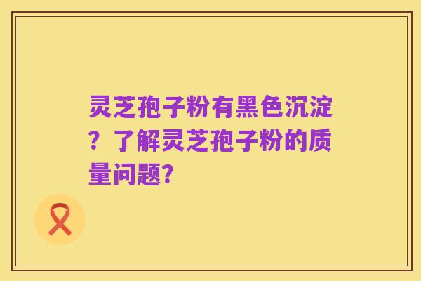 灵芝孢子粉有黑色沉淀?了解灵芝孢子粉的质量问题?