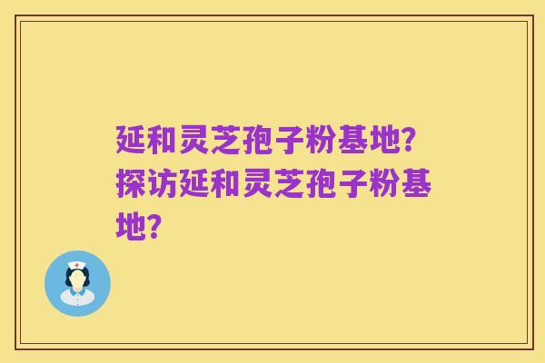 延和灵芝孢子粉基地？探访延和灵芝孢子粉基地？