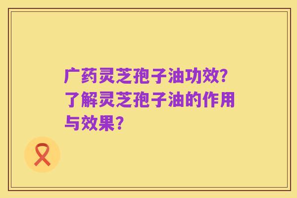 广药灵芝孢子油功效?了解灵芝孢子油的作用与效果?