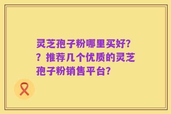 灵芝孢子粉哪里买好??推荐几个优质的灵芝孢子粉销售平台?