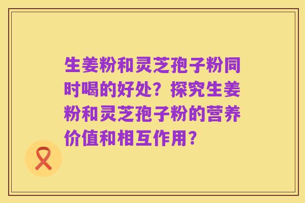生姜粉和灵芝孢子粉同时喝的好处?探究生姜粉和灵芝孢子粉的营养价值和相互作用?
