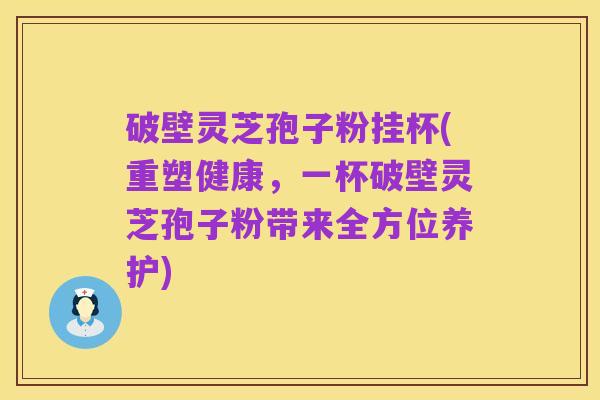 破壁灵芝孢子粉挂杯(重塑健康,一杯破壁灵芝孢子粉带来全方位养护)