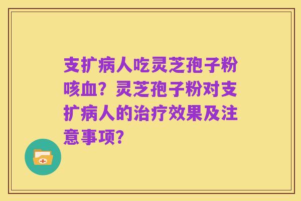支扩病人吃灵芝孢子粉咳血?灵芝孢子粉对支扩病人的治疗效果及注意事项?