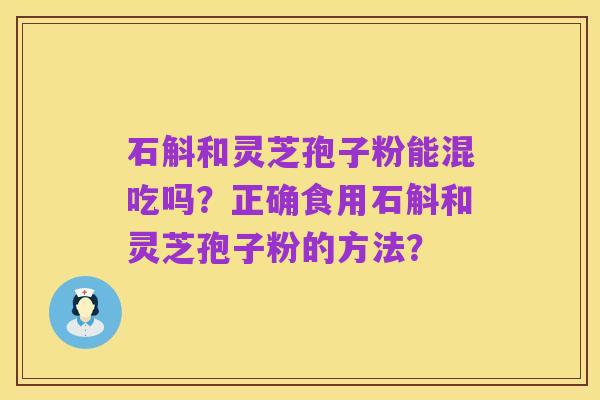 石斛和灵芝孢子粉能混吃吗?正确食用石斛和灵芝孢子粉的方法?