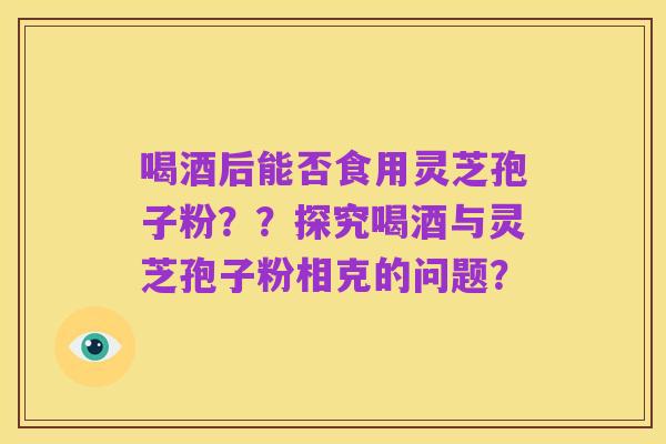 喝酒后能否食用灵芝孢子粉??探究喝酒与灵芝孢子粉相克的问题?
