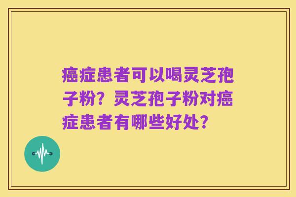 癌症患者可以喝灵芝孢子粉?灵芝孢子粉对癌症患者有哪些好处?