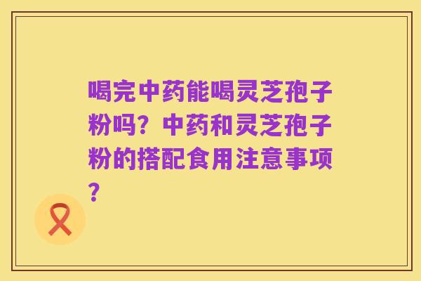 喝完中药能喝灵芝孢子粉吗?中药和灵芝孢子粉的搭配食用注意事项?