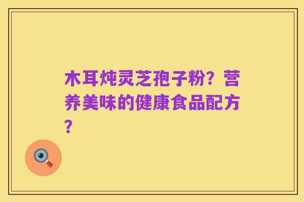 木耳炖灵芝孢子粉?营养美味的健康食品配方?