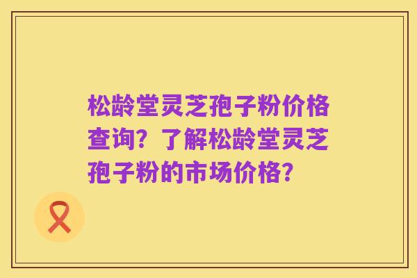 松龄堂灵芝孢子粉价格查询？了解松龄堂灵芝孢子粉的市场价格？